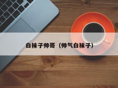 白袜子帅哥（帅气白袜子）