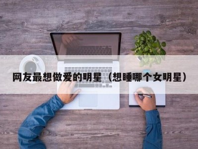 网友最想做爱的明星（想睡哪个女明星）