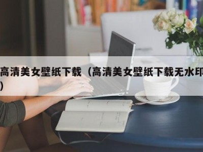 高清美女壁纸下载（高清美女壁纸下载无水印）