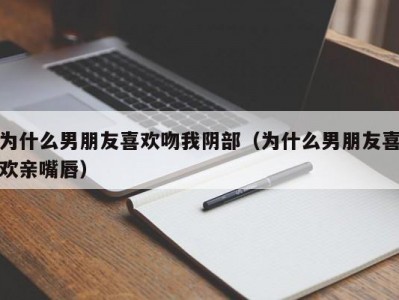 为什么男朋友喜欢吻我阴部（为什么男朋友喜欢亲嘴唇）