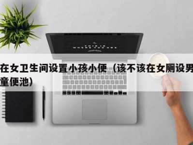 在女卫生间设置小孩小便（该不该在女厕设男童便池）
