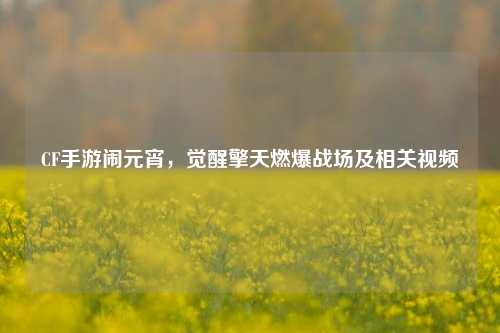 CF手游闹元宵，觉醒擎天燃爆战场及相关视频