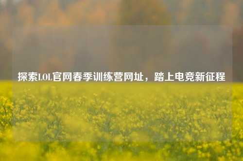 探索LOL官网春季训练营网址,踏上电竞新征程