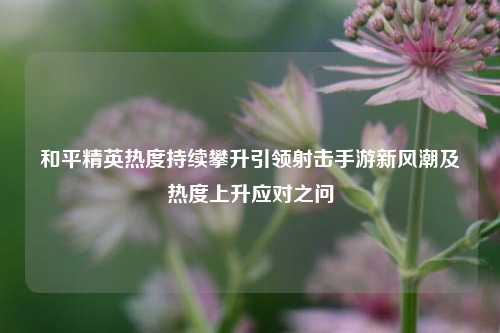 和平精英热度持续攀升引领射击手游新风潮及热度上升应对之问