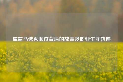 库兹马选秀顺位背后的故事及职业生涯轨迹