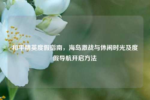 和平精英度假指南，海岛激战与休闲时光及度假导航开启方法