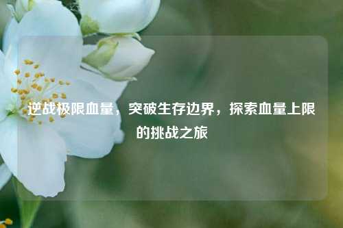 逆战极限血量，突破生存边界，探索血量上限的挑战之旅