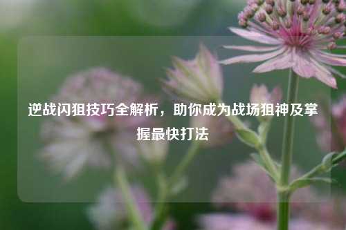 逆战闪狙技巧全解析，助你成为战场狙神及掌握最快打法