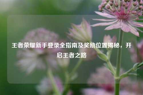 王者荣耀新手登录全指南及奖励位置揭秘，开启王者之路