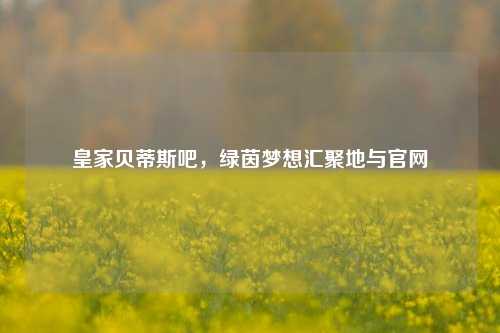 皇家贝蒂斯吧，绿茵梦想汇聚地与官网