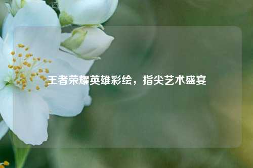 王者荣耀英雄彩绘，指尖艺术盛宴