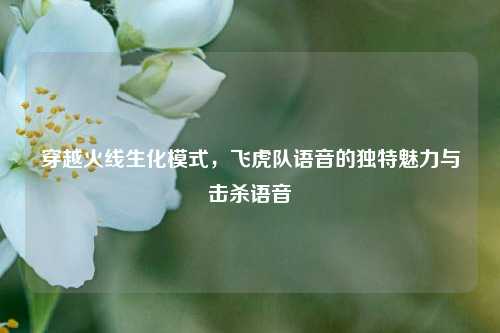 穿越火线生化模式，飞虎队语音的独特魅力与击杀语音