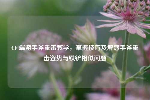 CF 端游手斧重击教学，掌握技巧及解惑手斧重击姿势与铁铲相似问题