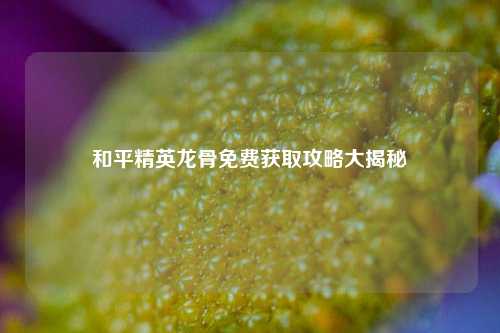 和平精英龙骨免费获取攻略大揭秘